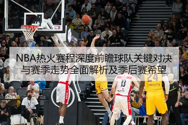 NBA热火赛程深度前瞻球队关键对决与赛季走势全面解析及季后赛希望