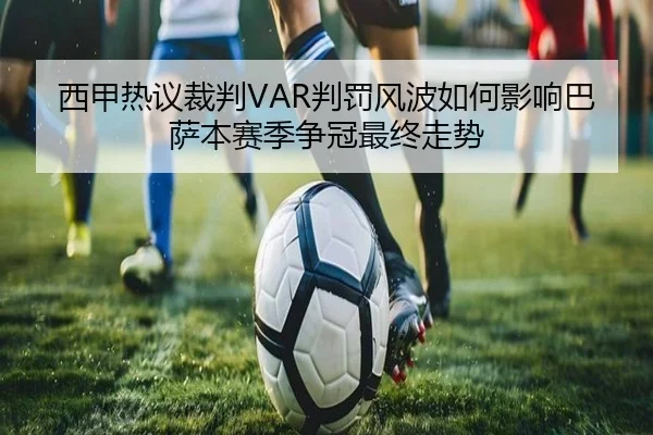 西甲热议裁判VAR判罚风波如何影响巴萨本赛季争冠最终走势